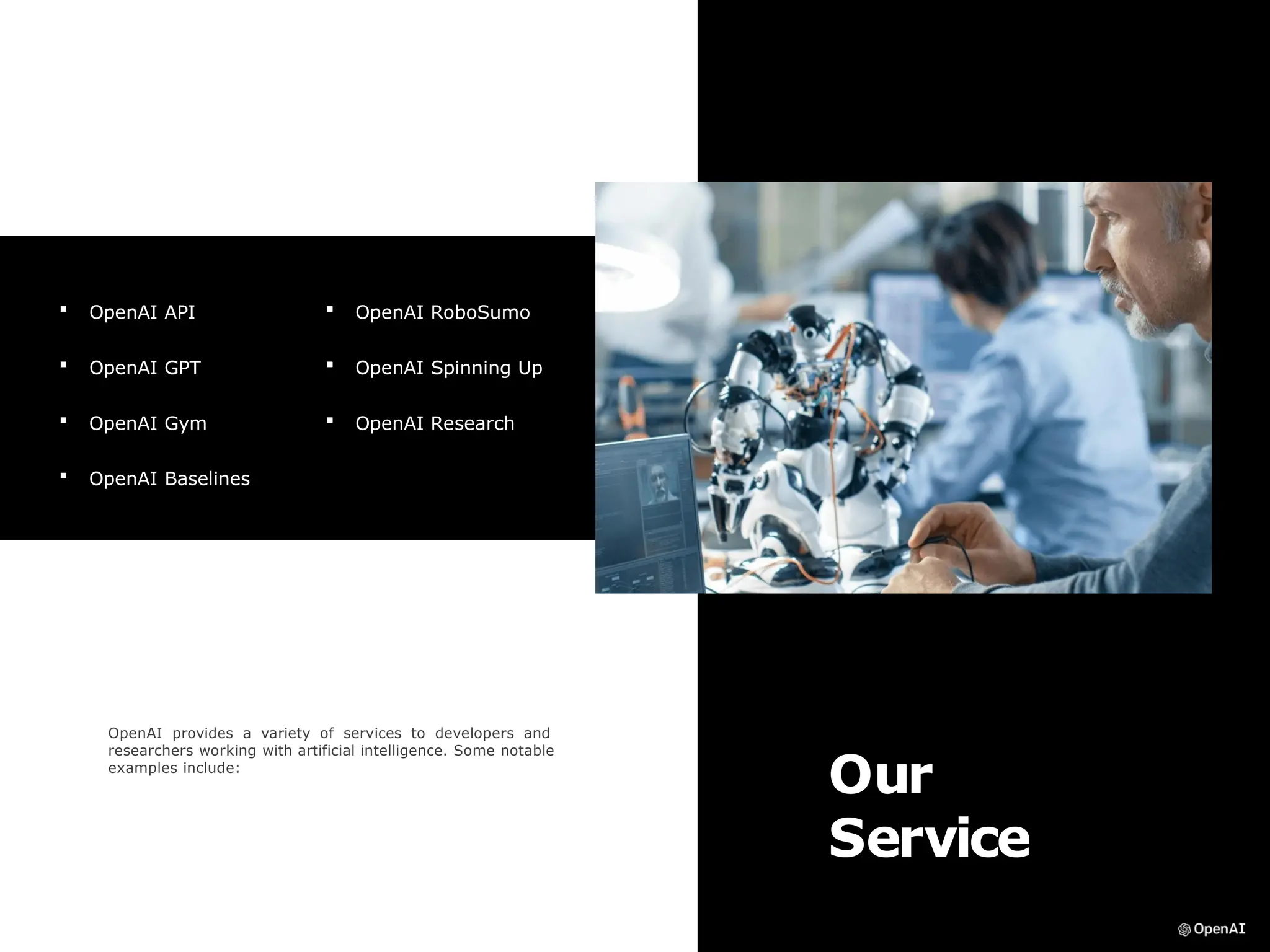 Our
Service
OpenAI provides a variety of services to developers and
researchers working with artificial intelligence. Some notable
examples include:
 OpenAI API
 OpenAI GPT
 OpenAI Gym
 OpenAI Baselines
 OpenAI RoboSumo
 OpenAI Spinning Up
 OpenAI Research
 