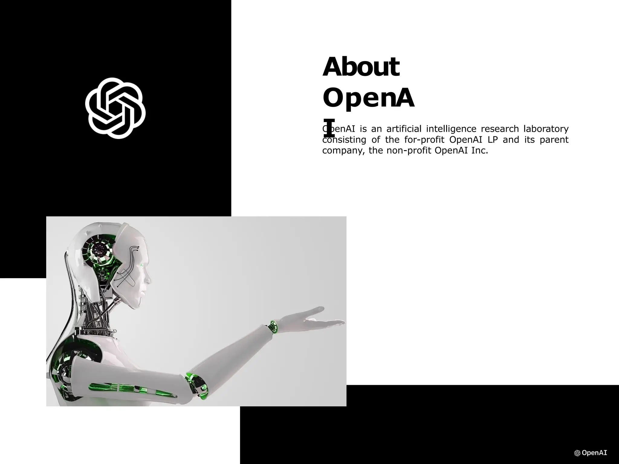 About
OpenA
I
OpenAI is an artificial intelligence research laboratory
consisting of the for-profit OpenAI LP and its parent
company, the non-profit OpenAI Inc.
 