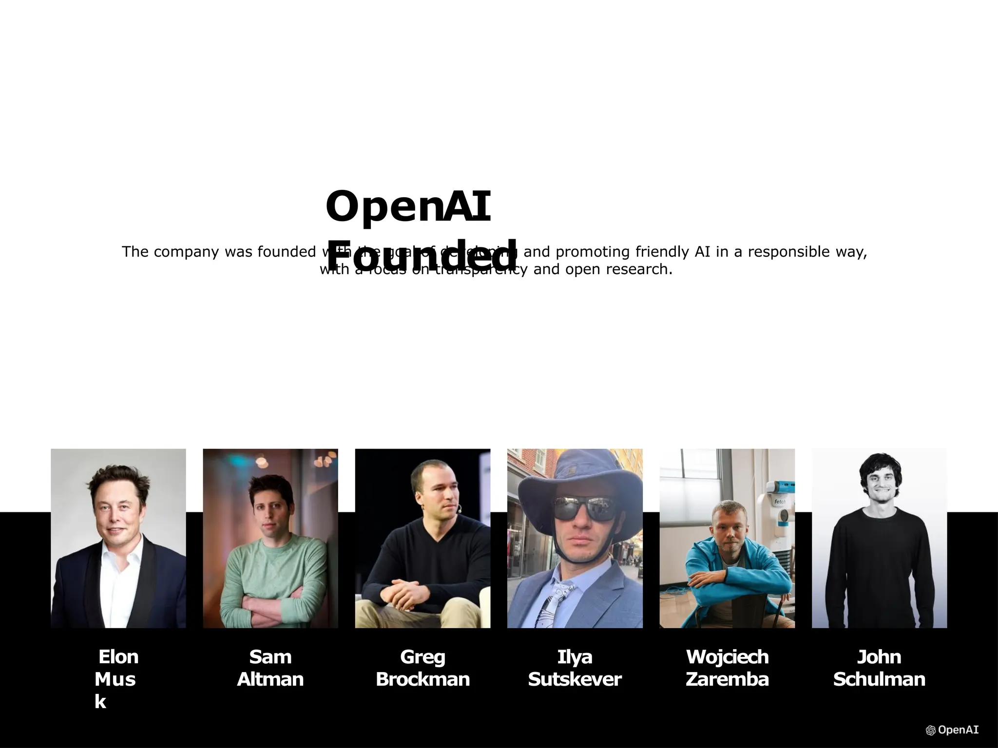 OpenAI
Founded
The company was founded with the goal of developing and promoting friendly AI in a responsible way,
with a focus on transparency and open research.
Elon
Mus
k
Sam
Altman
John
Schulman
Ilya
Sutskever
Greg
Brockman
Wojciech
Zaremba
 