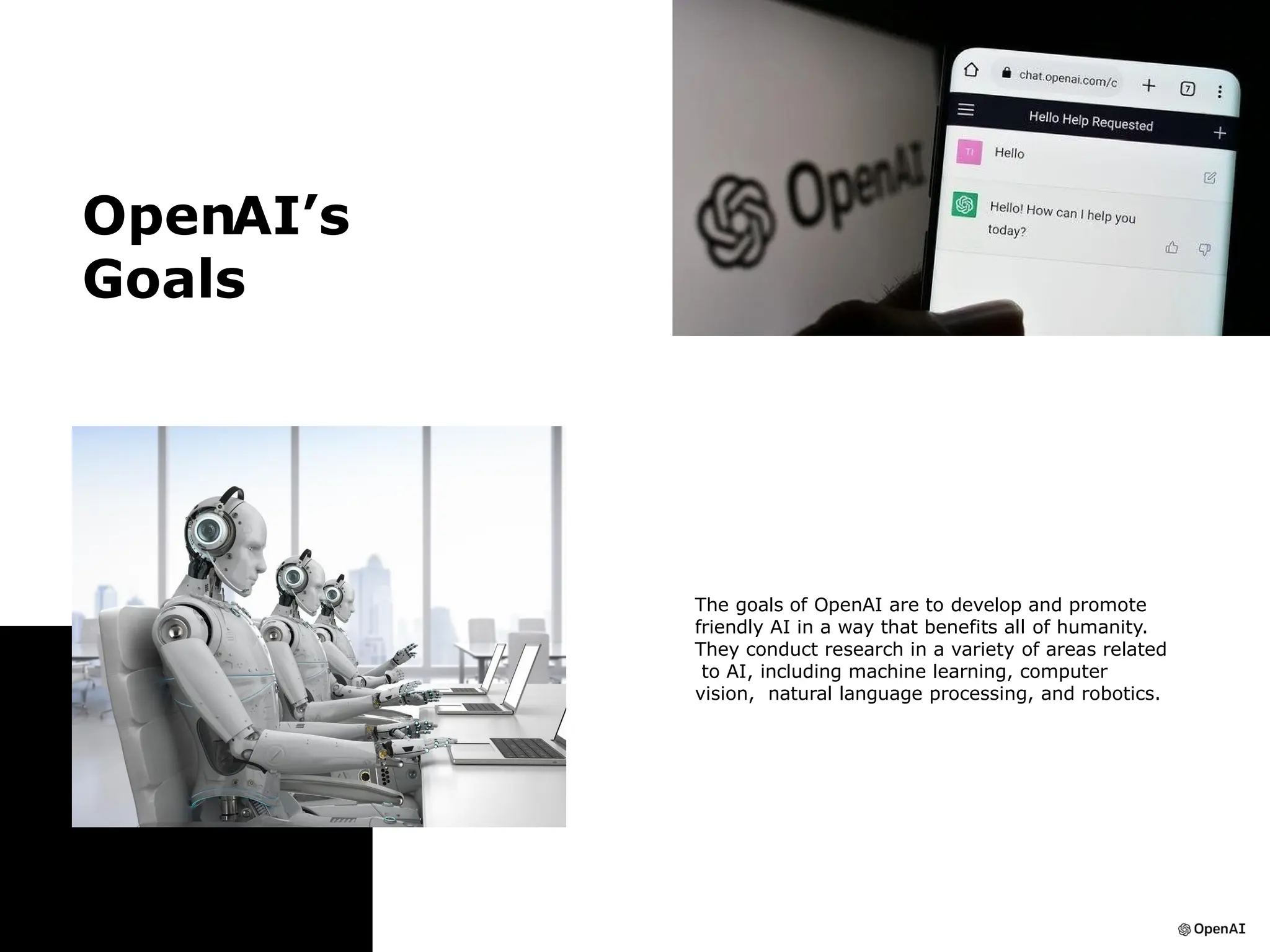 OpenAI’s
Goals
The goals of OpenAI are to develop and promote
friendly AI in a way that benefits all of humanity.
They conduct research in a variety of areas related
to AI, including machine learning, computer
vision, natural language processing, and robotics.
 