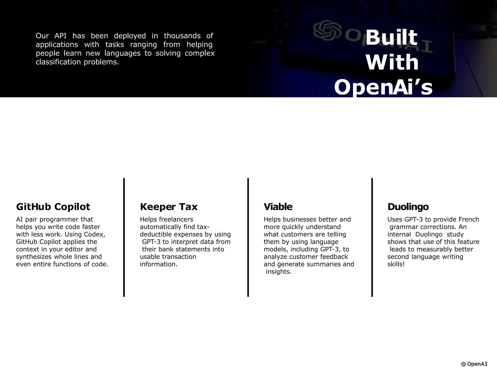 Built
With
OpenAi’s
API
Our API has been deployed in thousands of
applications with tasks ranging from helping
people learn new languages to solving complex
classification problems.
GitHub Copilot
AI pair programmer that
helps you write code faster
with less work. Using Codex,
GitHub Copilot applies the
context in your editor and
synthesizes whole lines and
even entire functions of code.
Duolingo
Uses GPT-3 to provide French
grammar corrections. An
internal Duolingo study
shows that use of this feature
leads to measurably better
second language writing
skills!
Viable
Helps businesses better and
more quickly understand
what customers are telling
them by using language
models, including GPT-3, to
analyze customer feedback
and generate summaries and
insights.
Keeper Tax
Helps freelancers
automatically find tax-
deductible expenses by using
GPT-3 to interpret data from
their bank statements into
usable transaction
information.
 
