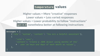temperature values
Higher values = More "creative" responses
Lower values = Less varied responses
Higher values = Lower probability to follow "instructions"
gpt-4.0 nonetheless better at following instructions
messages = [
{"role": "system", "content": "You are a helpful assistant"},
{
"role": "user",
"content": "Create a JSON object using months of the"
+ " year as keys and days of each month as values",
},
]
 
