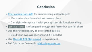 Conclusion
Chat completions API for summarizing, extending etc
More extensive than what we covered here
Can tightly integrate it with your system via function calling
gpt-3.5-turbo is often good enough and faster but can fall short
Use the Python library to get started quickly
Build your own wrapper around it if needed
Use OpenAI API Playground to experiment
Full "pizza bot" example: plat.is/openai-pizza
 