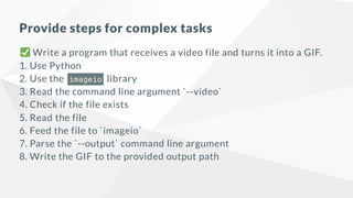 Provide steps for complex tasks
Write a program that receives a video file and turns it into a GIF.
1. Use Python
2. Use the imageio library
3. Read the command line argument `--video`
4. Check if the file exists
5. Read the file
6. Feed the file to `imageio`
7. Parse the `--output` command line argument
8. Write the GIF to the provided output path
 