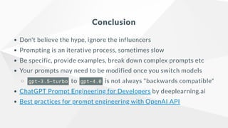 Conclusion
Don't believe the hype, ignore the influencers
Prompting is an iterative process, sometimes slow
Be specific, provide examples, break down complex prompts etc
Your prompts may need to be modified once you switch models
gpt-3.5-turbo to gpt-4.0 is not always "backwards compatible"
ChatGPT Prompt Engineering for Developers by deeplearning.ai
Best practices for prompt engineering with OpenAI API
 
