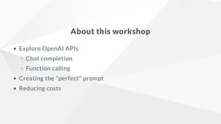 About this workshop
Explore OpenAI APIs
Chat completion
Function calling
Creating the "perfect" prompt
Reducing costs
 