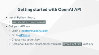Getting started with OpenAI API
Install Python library
pip install --user openai
Get your API key
Login at platform.openai.com
Go to API keys
Create new secret key
(Optional) Create environment variable OPENAI_API_KEY with key
 