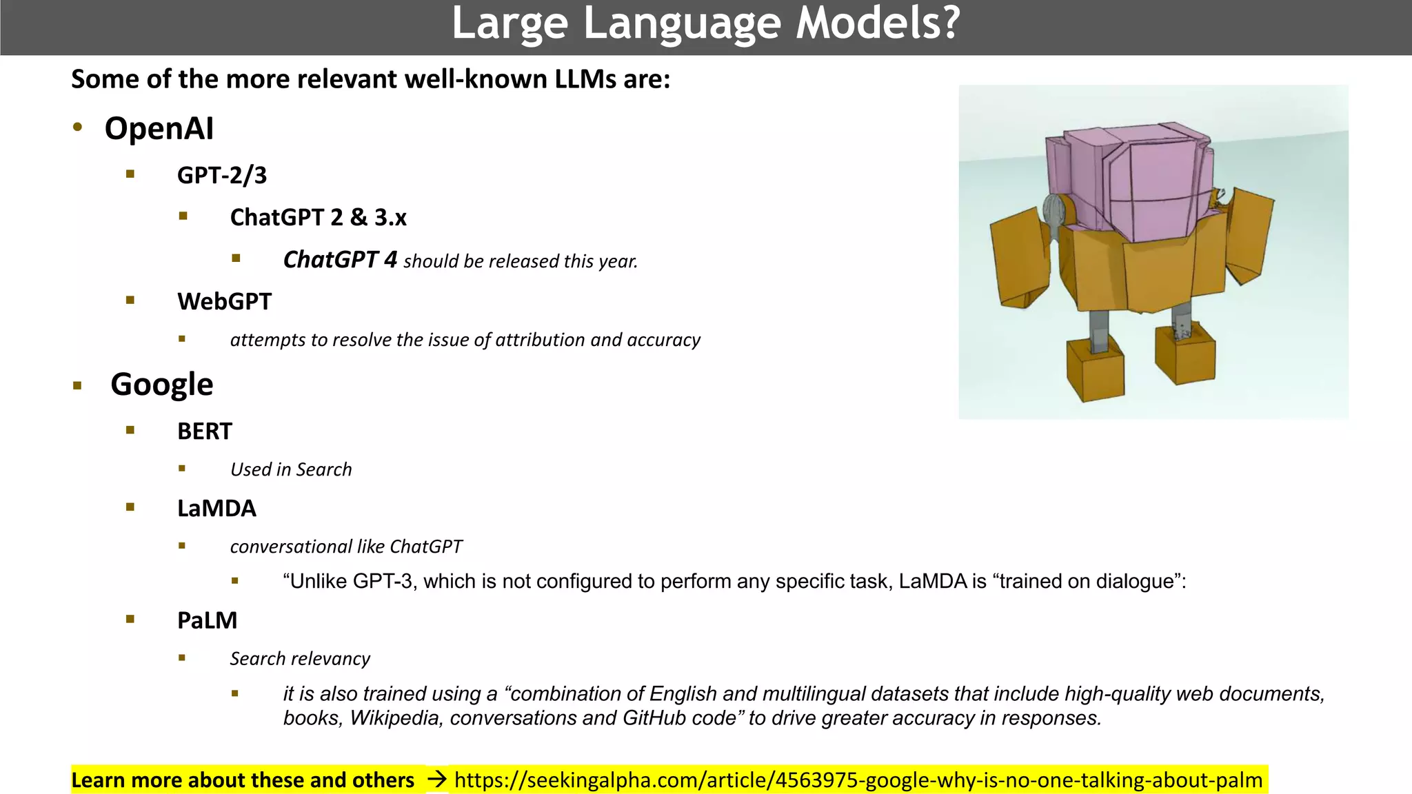 @schachin
Kristine Schachinger
Large Language Models?
Some of the more relevant well-known LLMs are:
• OpenAI
 GPT-2/3
 ChatGPT 2 & 3.x
 ChatGPT 4 should be released this year.
 WebGPT
 attempts to resolve the issue of attribution and accuracy
 Google
 BERT
 Used in Search
 LaMDA
 conversational like ChatGPT
 “Unlike GPT-3, which is not configured to perform any specific task, LaMDA is “trained on dialogue”:
 PaLM
 Search relevancy
 it is also trained using a “combination of English and multilingual datasets that include high-quality web documents,
books, Wikipedia, conversations and GitHub code” to drive greater accuracy in responses.
Learn more about these and others  https://seekingalpha.com/article/4563975-google-why-is-no-one-talking-about-palm
 