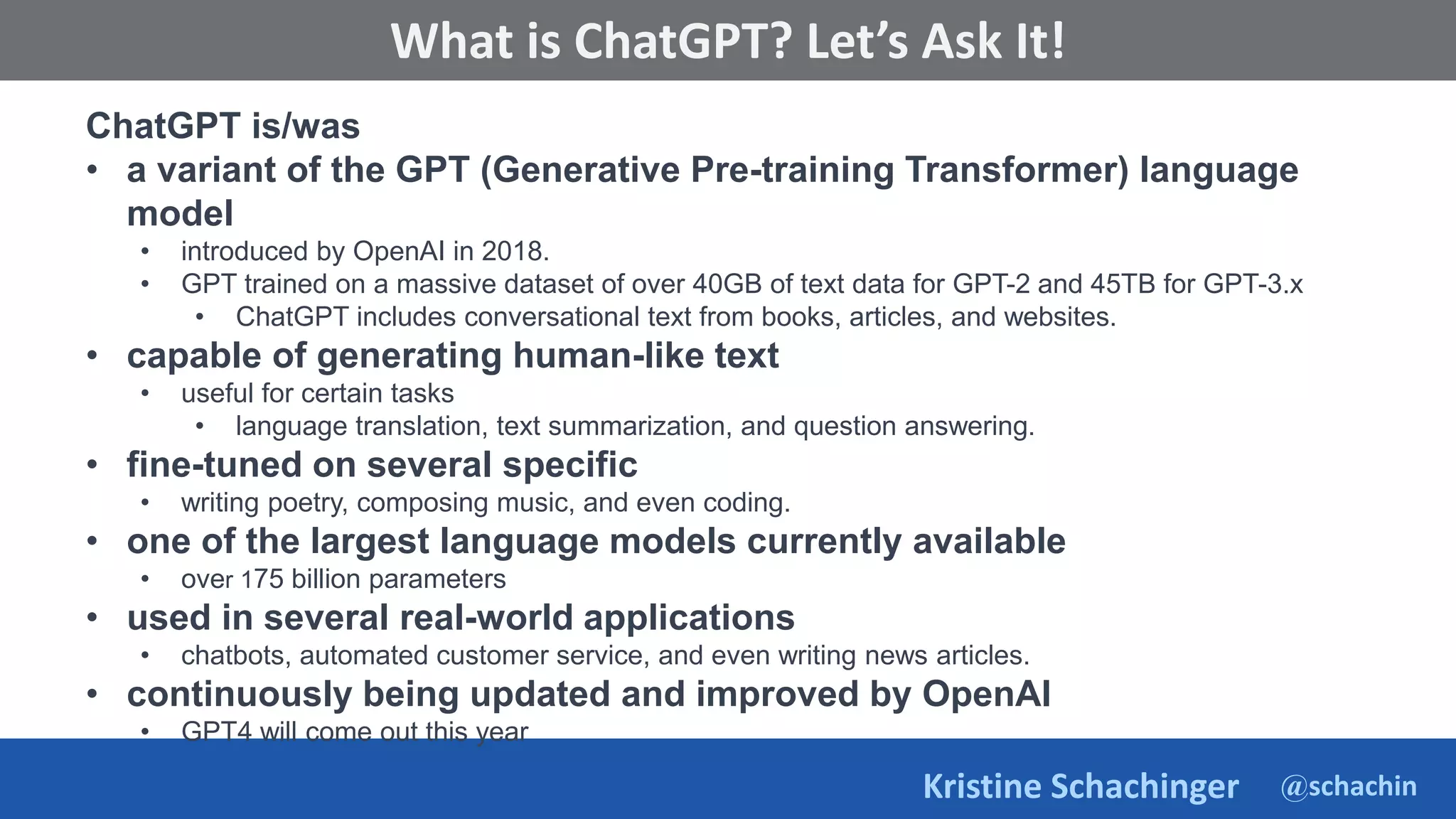 @schachin
Kristine Schachinger
Some of the general parameters that are used to train language models include:
What is ChatGPT? Let’s Ask It!
ChatGPT is/was
• a variant of the GPT (Generative Pre-training Transformer) language
model
• introduced by OpenAI in 2018.
• GPT trained on a massive dataset of over 40GB of text data for GPT-2 and 45TB for GPT-3.x
• ChatGPT includes conversational text from books, articles, and websites.
• capable of generating human-like text
• useful for certain tasks
• language translation, text summarization, and question answering.
• fine-tuned on several specific
• writing poetry, composing music, and even coding.
• one of the largest language models currently available
• over 175 billion parameters
• used in several real-world applications
• chatbots, automated customer service, and even writing news articles.
• continuously being updated and improved by OpenAI
• GPT4 will come out this year
 