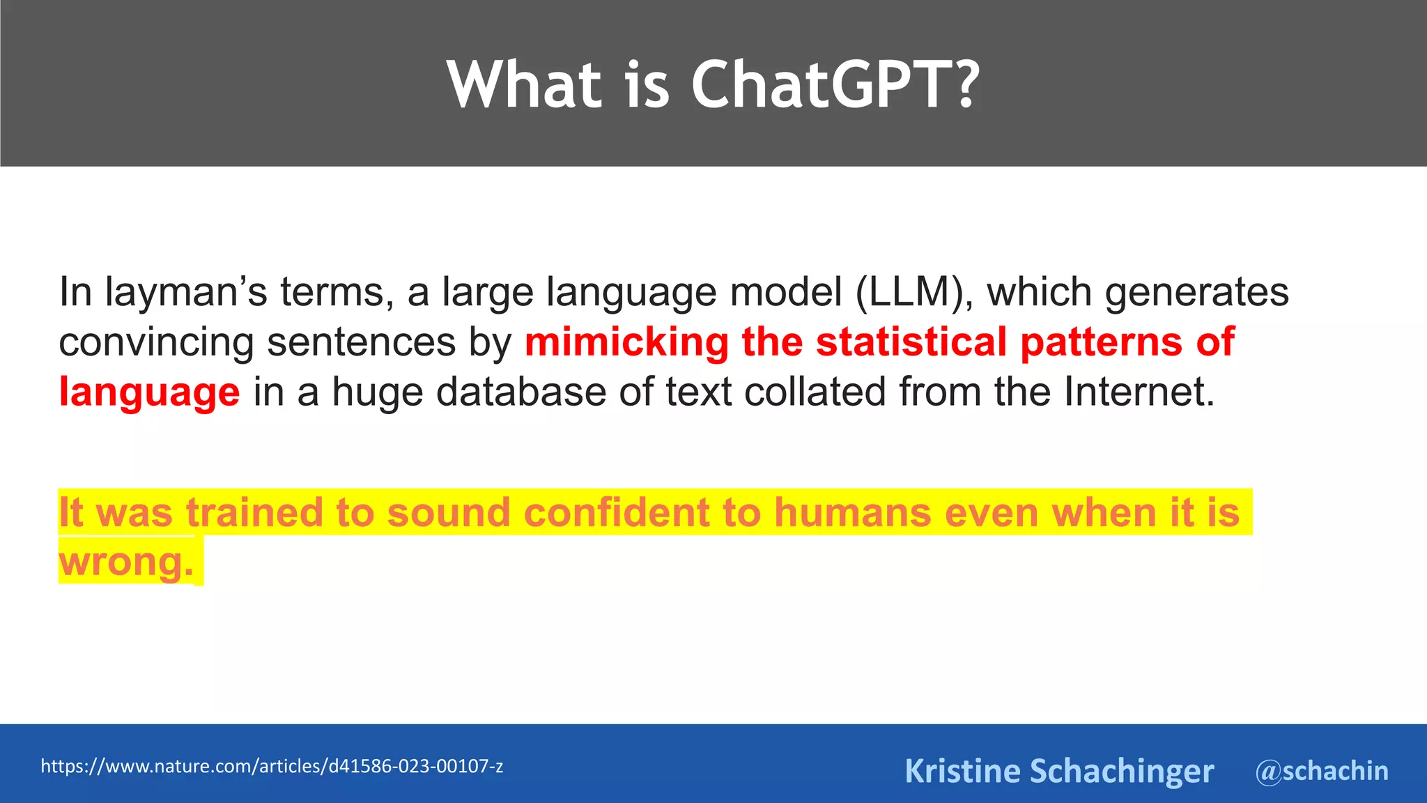 @schachin
Kristine Schachinger
TeThje
What is ChatGPT?
In layman’s terms, a large language model (LLM), which generates
convincing sentences by mimicking the statistical patterns of
language in a huge database of text collated from the Internet.
It was trained to sound confident to humans even when it is
wrong.
https://www.nature.com/articles/d41586-023-00107-z
 