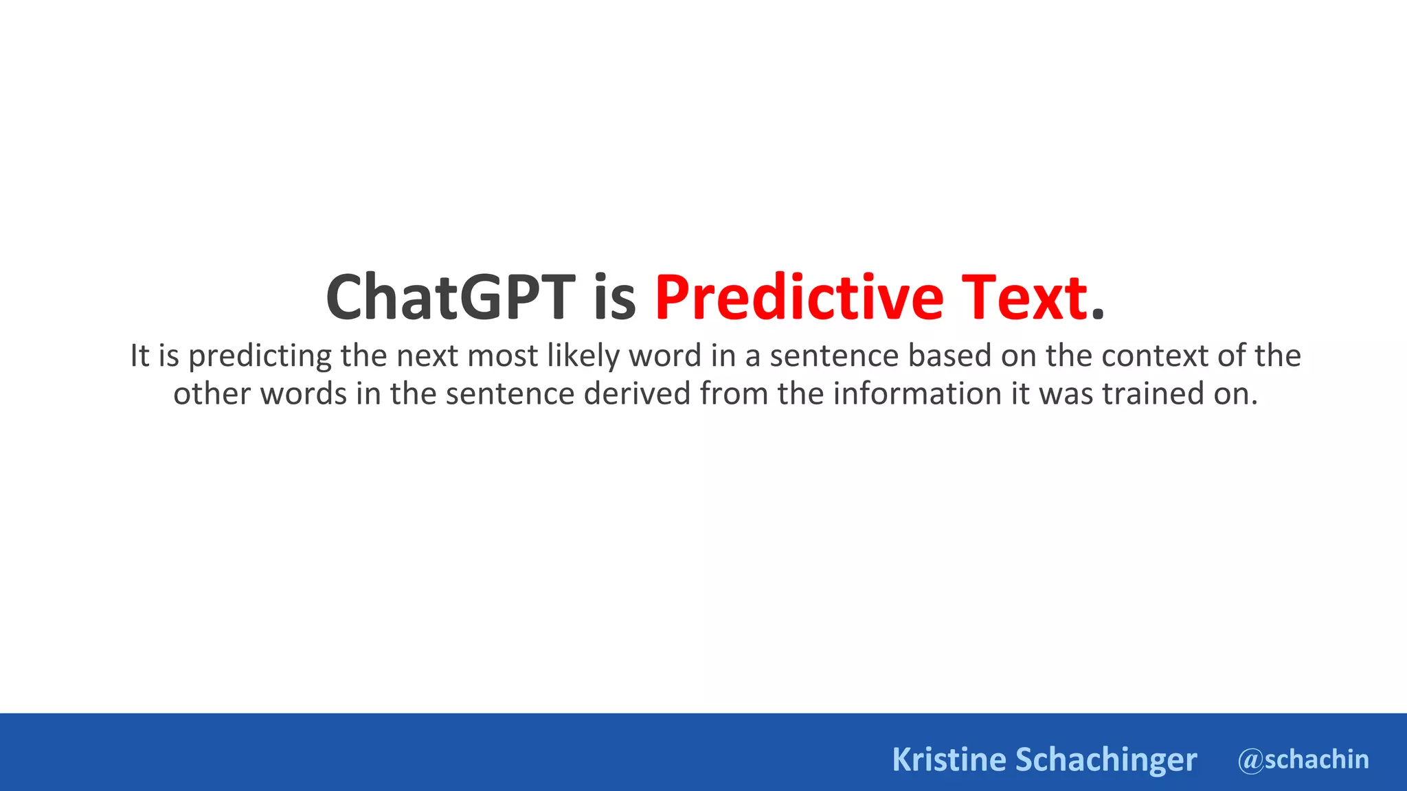 @schachin
Kristine Schachinger
ChatGPT is Predictive Text.
It is predicting the next most likely word in a sentence based on the context of the
other words in the sentence derived from the information it was trained on.
 
