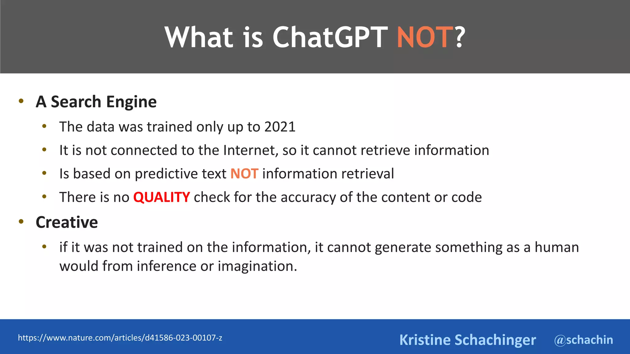 @schachin
Kristine Schachinger
TeThje
What is ChatGPT NOT?
• A Search Engine
• The data was trained only up to 2021
• It is not connected to the Internet, so it cannot retrieve information
• Is based on predictive text NOT information retrieval
• There is no QUALITY check for the accuracy of the content or code
• Creative
• if it was not trained on the information, it cannot generate something as a human
would from inference or imagination.
https://www.nature.com/articles/d41586-023-00107-z
 