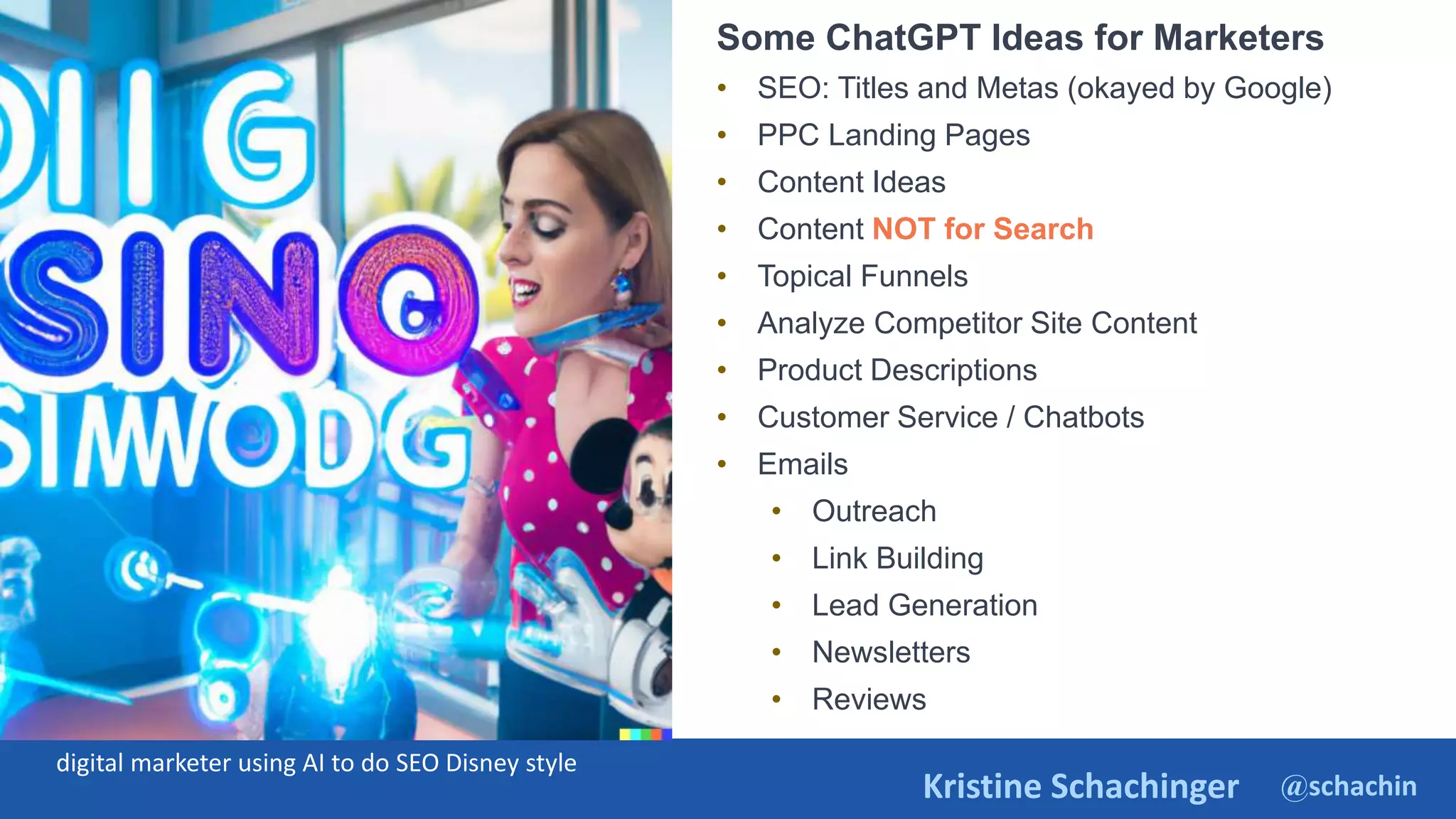@schachin
Kristine Schachinger
Some of the general parameters that are used to train language models include:
Some ChatGPT Ideas for Marketers
• SEO: Titles and Metas (okayed by Google)
• PPC Landing Pages
• Content Ideas
• Content NOT for Search
• Topical Funnels
• Analyze Competitor Site Content
• Product Descriptions
• Customer Service / Chatbots
• Emails
• Outreach
• Link Building
• Lead Generation
• Newsletters
• Reviews
digital marketer using AI to do SEO Disney style
 