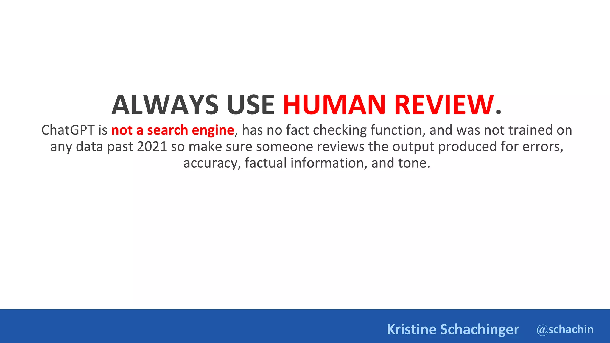 @schachin
Kristine Schachinger
ALWAYS USE HUMAN REVIEW.
ChatGPT is not a search engine, has no fact checking function, and was not trained on
any data past 2021 so make sure someone reviews the output produced for errors,
accuracy, factual information, and tone.
 