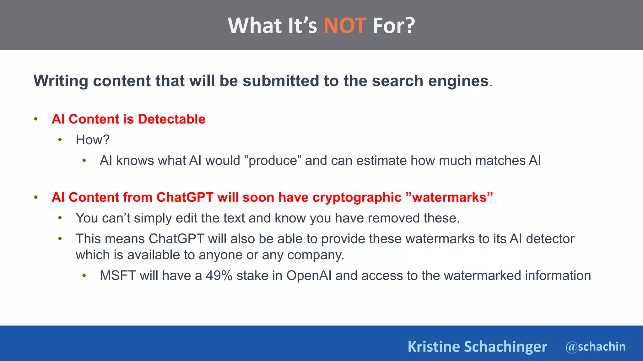 @schachin
Kristine Schachinger
Some of the general parameters that are used to train language models include:
What It’s NOT For?
Writing content that will be submitted to the search engines.
• AI Content is Detectable
• How?
• AI knows what AI would ”produce” and can estimate how much matches AI
• AI Content from ChatGPT will soon have cryptographic ”watermarks”
• You can’t simply edit the text and know you have removed these.
• This means ChatGPT will also be able to provide these watermarks to its AI detector
which is available to anyone or any company.
• MSFT will have a 49% stake in OpenAI and access to the watermarked information
 