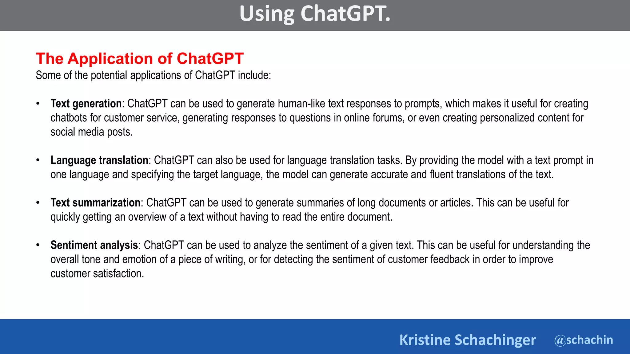 @schachin
Kristine Schachinger
Some of the general parameters that are used to train language models include:
Using ChatGPT.
The Application of ChatGPT
Some of the potential applications of ChatGPT include:
• Text generation: ChatGPT can be used to generate human-like text responses to prompts, which makes it useful for creating
chatbots for customer service, generating responses to questions in online forums, or even creating personalized content for
social media posts.
• Language translation: ChatGPT can also be used for language translation tasks. By providing the model with a text prompt in
one language and specifying the target language, the model can generate accurate and fluent translations of the text.
• Text summarization: ChatGPT can be used to generate summaries of long documents or articles. This can be useful for
quickly getting an overview of a text without having to read the entire document.
• Sentiment analysis: ChatGPT can be used to analyze the sentiment of a given text. This can be useful for understanding the
overall tone and emotion of a piece of writing, or for detecting the sentiment of customer feedback in order to improve
customer satisfaction.
 