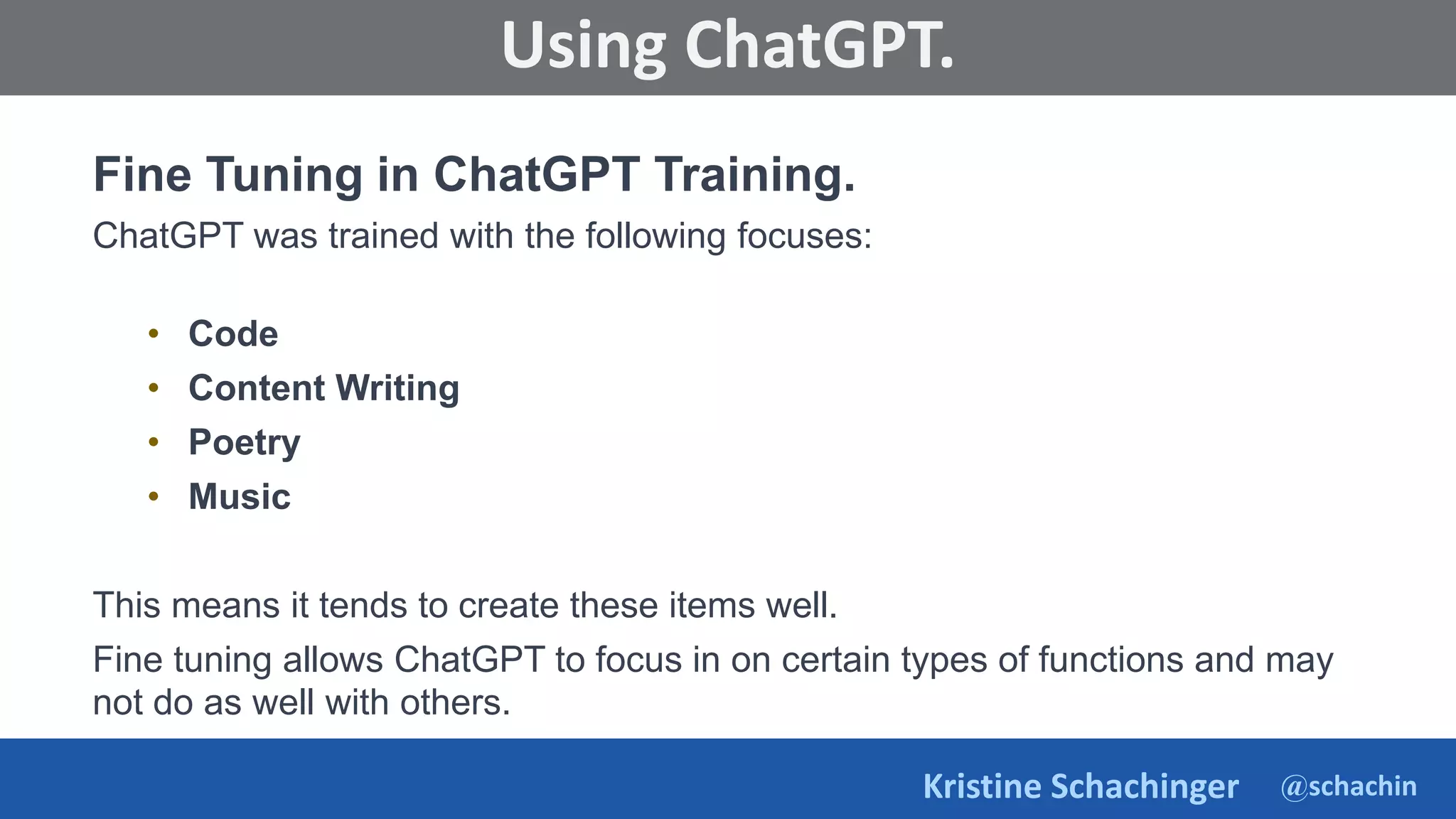 @schachin
Kristine Schachinger
Some of the general parameters that are used to train language models include:
Using ChatGPT.
Fine Tuning in ChatGPT Training.
ChatGPT was trained with the following focuses:
• Code
• Content Writing
• Poetry
• Music
This means it tends to create these items well.
Fine tuning allows ChatGPT to focus in on certain types of functions and may
not do as well with others.
 