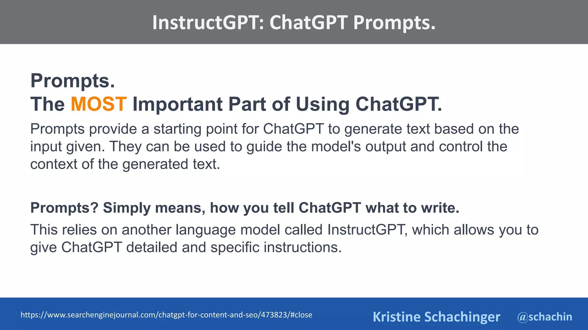 @schachin
Kristine Schachinger
Some of the general parameters that are used to train language models include:
InstructGPT: ChatGPT Prompts.
Prompts.
The MOST Important Part of Using ChatGPT.
Prompts provide a starting point for ChatGPT to generate text based on the
input given. They can be used to guide the model's output and control the
context of the generated text.
Prompts? Simply means, how you tell ChatGPT what to write.
This relies on another language model called InstructGPT, which allows you to
give ChatGPT detailed and specific instructions.
https://www.searchenginejournal.com/chatgpt-for-content-and-seo/473823/#close
 