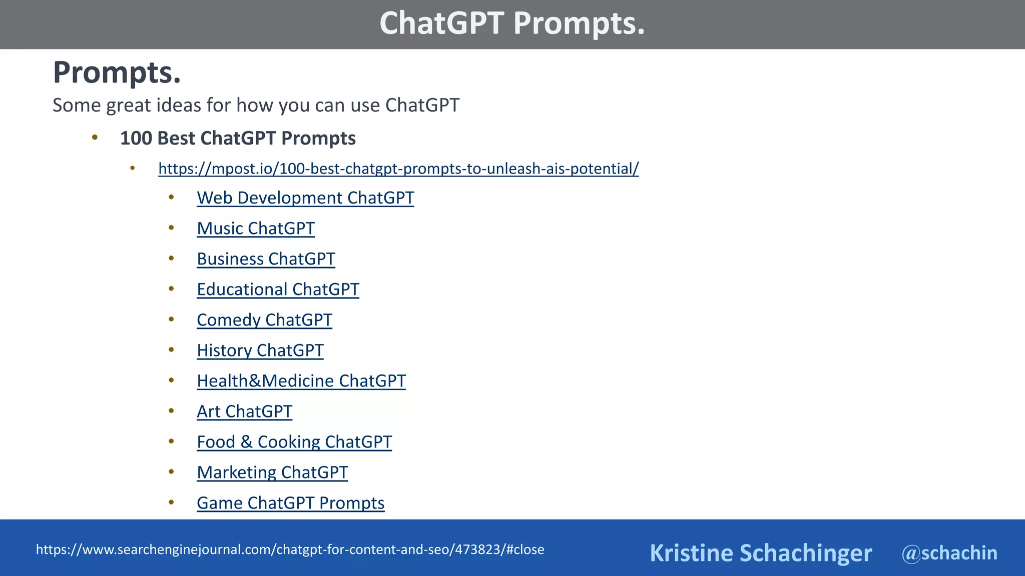 @schachin
Kristine Schachinger
Some of the general parameters that are used to train language models include:
ChatGPT Prompts.
Prompts.
Some great ideas for how you can use ChatGPT
• 100 Best ChatGPT Prompts
• https://mpost.io/100-best-chatgpt-prompts-to-unleash-ais-potential/
• Web Development ChatGPT
• Music ChatGPT
• Business ChatGPT
• Educational ChatGPT
• Comedy ChatGPT
• History ChatGPT
• Health&Medicine ChatGPT
• Art ChatGPT
• Food & Cooking ChatGPT
• Marketing ChatGPT
• Game ChatGPT Prompts
https://www.searchenginejournal.com/chatgpt-for-content-and-seo/473823/#close
 