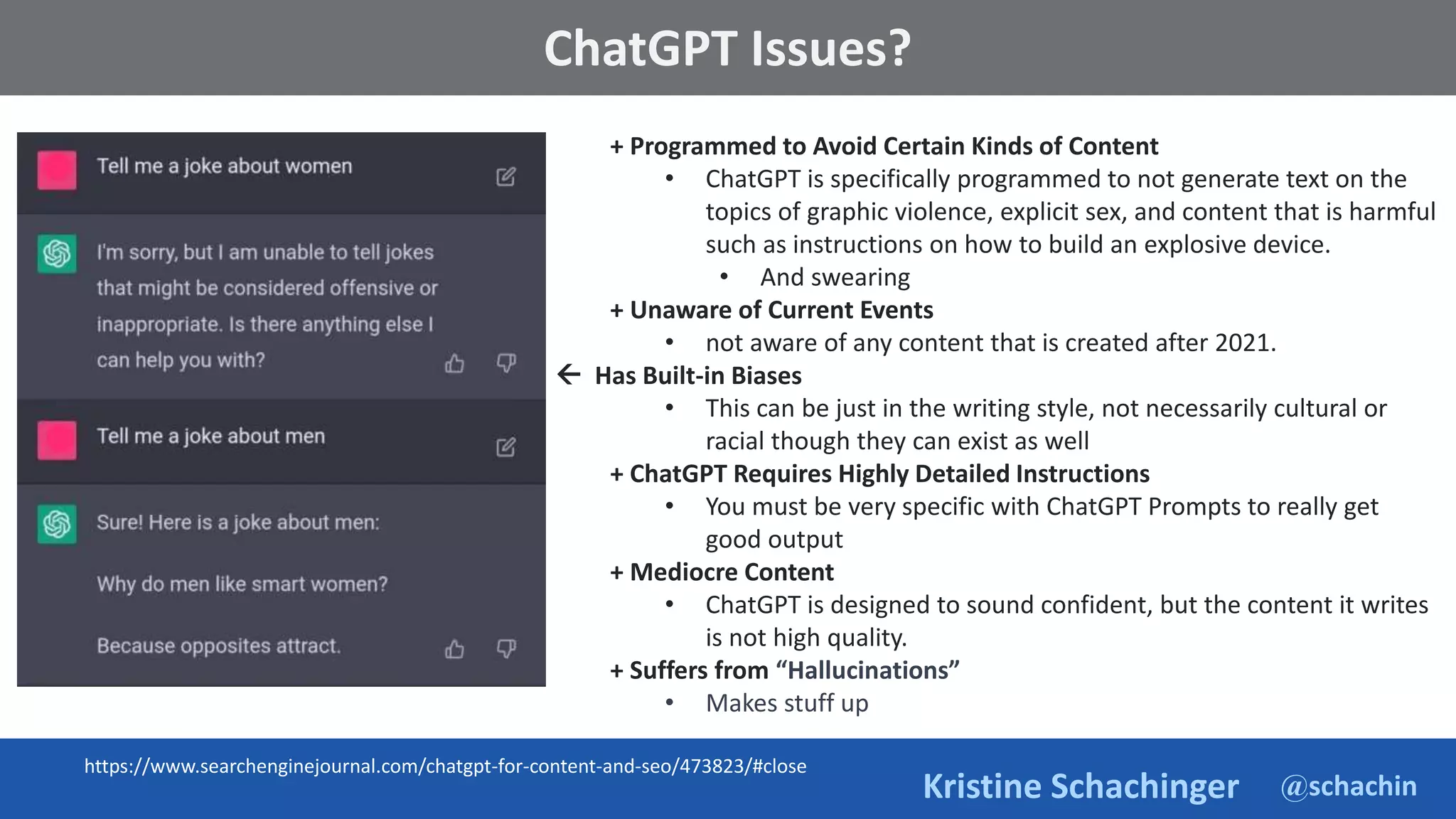 @schachin
Kristine Schachinger
Some of the general parameters that are used to train language models include:
ChatGPT Issues?
+ Programmed to Avoid Certain Kinds of Content
• ChatGPT is specifically programmed to not generate text on the
topics of graphic violence, explicit sex, and content that is harmful
such as instructions on how to build an explosive device.
• And swearing
+ Unaware of Current Events
• not aware of any content that is created after 2021.
 Has Built-in Biases
• This can be just in the writing style, not necessarily cultural or
racial though they can exist as well
+ ChatGPT Requires Highly Detailed Instructions
• You must be very specific with ChatGPT Prompts to really get
good output
+ Mediocre Content
• ChatGPT is designed to sound confident, but the content it writes
is not high quality.
+ Suffers from “Hallucinations”
• Makes stuff up
https://www.searchenginejournal.com/chatgpt-for-content-and-seo/473823/#close
 