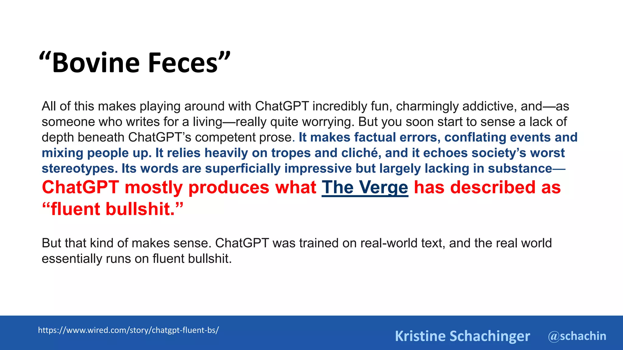 @schachin
Kristine Schachinger
https://www.wired.com/story/chatgpt-fluent-bs/
All of this makes playing around with ChatGPT incredibly fun, charmingly addictive, and—as
someone who writes for a living—really quite worrying. But you soon start to sense a lack of
depth beneath ChatGPT’s competent prose. It makes factual errors, conflating events and
mixing people up. It relies heavily on tropes and cliché, and it echoes society’s worst
stereotypes. Its words are superficially impressive but largely lacking in substance—
ChatGPT mostly produces what The Verge has described as
“fluent bullshit.”
But that kind of makes sense. ChatGPT was trained on real-world text, and the real world
essentially runs on fluent bullshit.
“Bovine Feces”
 