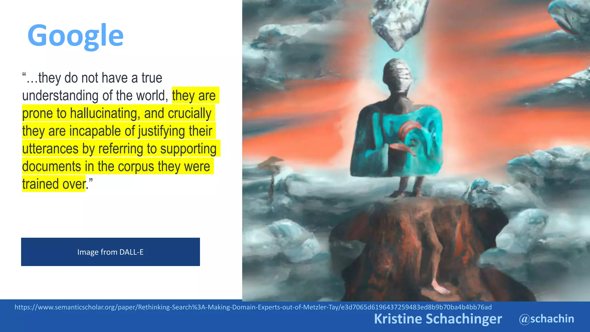 @schachin
Kristine Schachinger
Google
https://www.semanticscholar.org/paper/Rethinking-Search%3A-Making-Domain-Experts-out-of-Metzler-Tay/e3d7065d6196437259483ed8b9b70ba4b4bb76ad
“…they do not have a true
understanding of the world, they are
prone to hallucinating, and crucially
they are incapable of justifying their
utterances by referring to supporting
documents in the corpus they were
trained over.”
Image from DALL-E
 