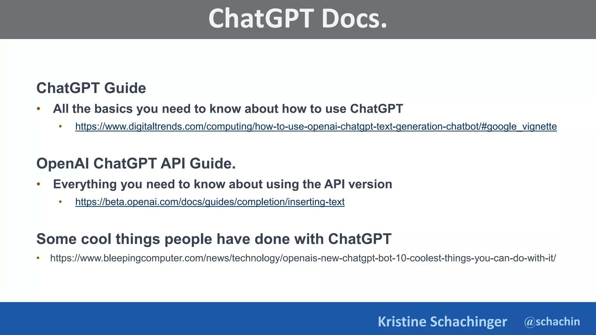 @schachin
Kristine Schachinger
Some of the general parameters that are used to train language models include:
ChatGPT Docs.
ChatGPT Guide
• All the basics you need to know about how to use ChatGPT
• https://www.digitaltrends.com/computing/how-to-use-openai-chatgpt-text-generation-chatbot/#google_vignette
OpenAI ChatGPT API Guide.
• Everything you need to know about using the API version
• https://beta.openai.com/docs/guides/completion/inserting-text
Some cool things people have done with ChatGPT
• https://www.bleepingcomputer.com/news/technology/openais-new-chatgpt-bot-10-coolest-things-you-can-do-with-it/
 