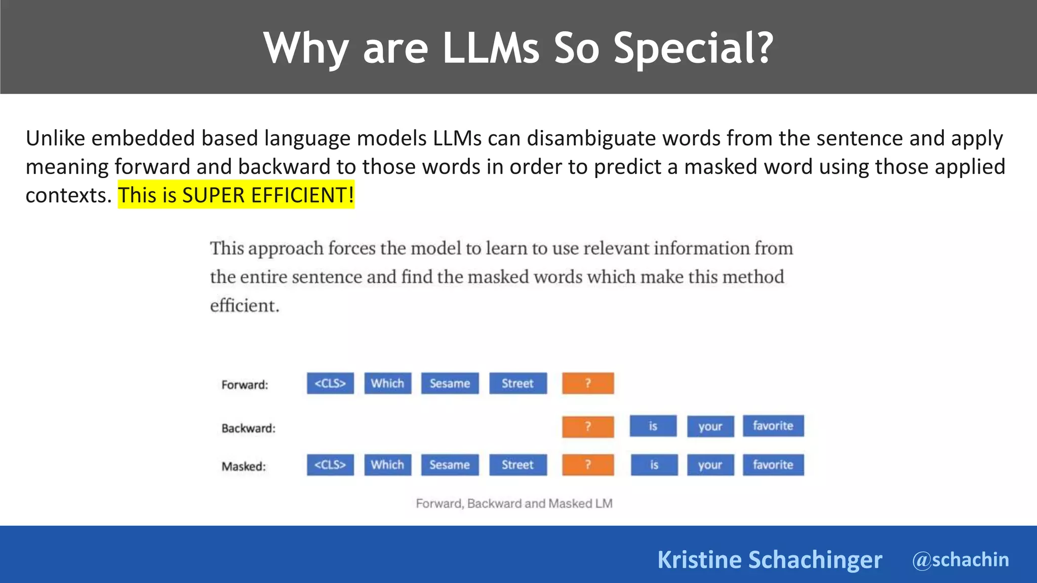 @schachin
Kristine Schachinger
Why are LLMs So Special?
Unlike embedded based language models LLMs can disambiguate words from the sentence and apply
meaning forward and backward to those words in order to predict a masked word using those applied
contexts. This is SUPER EFFICIENT!
 
