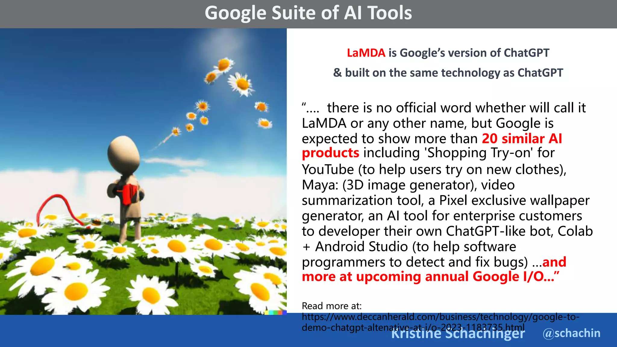 @schachin
Kristine Schachinger
Some of the general parameters that are used to train language models include:
Google Suite of AI Tools
LaMDA is Google’s version of ChatGPT
& built on the same technology as ChatGPT
“…. there is no official word whether will call it
LaMDA or any other name, but Google is
expected to show more than 20 similar AI
products including 'Shopping Try-on' for
YouTube (to help users try on new clothes),
Maya: (3D image generator), video
summarization tool, a Pixel exclusive wallpaper
generator, an AI tool for enterprise customers
to developer their own ChatGPT-like bot, Colab
+ Android Studio (to help software
programmers to detect and fix bugs) …and
more at upcoming annual Google I/O...”
Read more at:
https://www.deccanherald.com/business/technology/google-to-
demo-chatgpt-altenative-at-i/o-2023-1183735.html
 