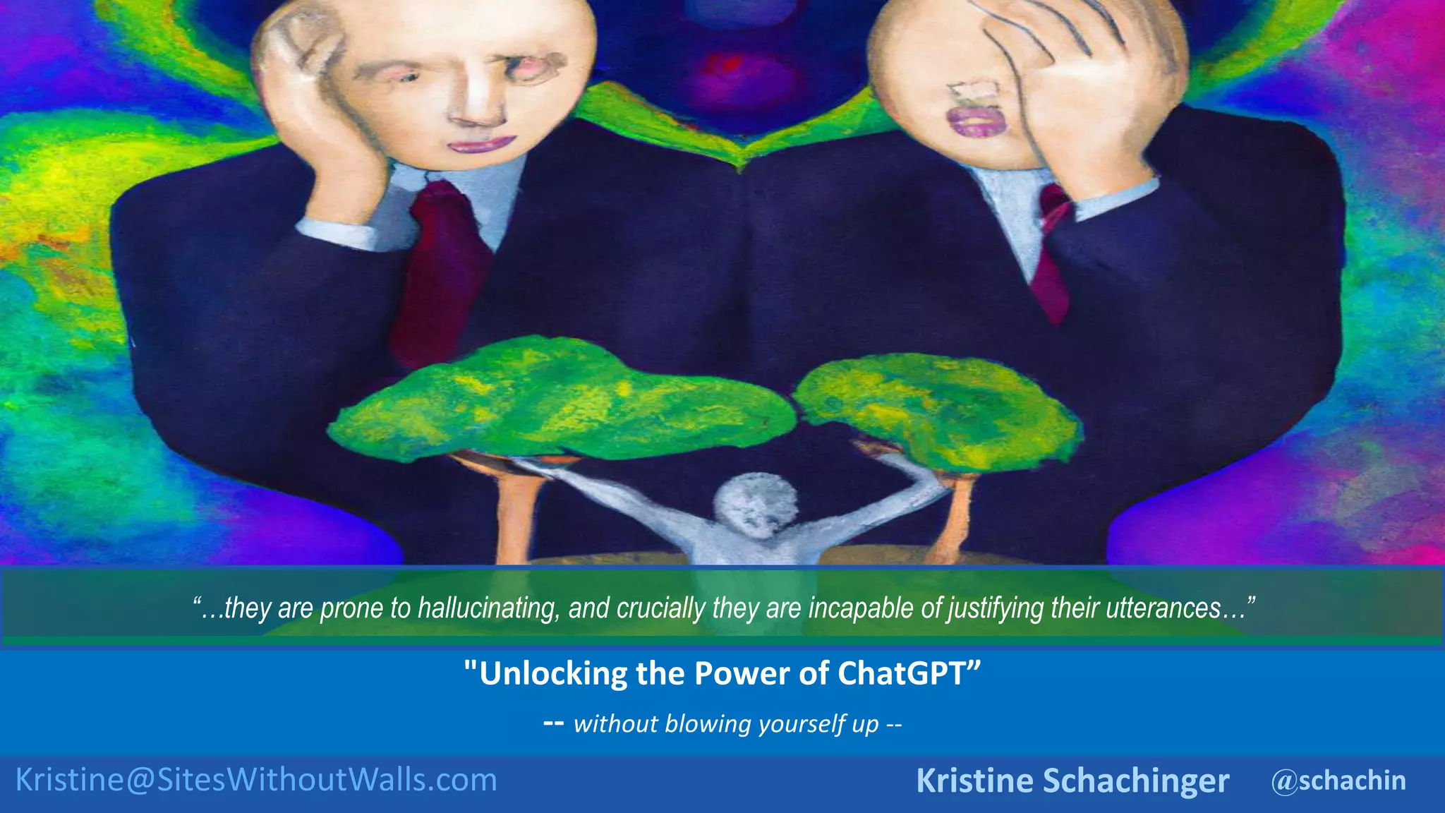 @schachin
Kristine Schachinger
Kristine@SitesWithoutWalls.com
"Unlocking the Power of ChatGPT”
-- without blowing yourself up --
“…they are prone to hallucinating, and crucially they are incapable of justifying their utterances…”
 