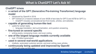 @schachin
Kristine Schachinger
Some of the general parameters that are used to train language models include:
What is ChatGPT? Let’s Ask It!
ChatGPT is/was
• a variant of the GPT (Generative Pre-training Transformer) language
model
• introduced by OpenAI in 2018.
• GPT trained on a massive dataset of over 40GB of text data for GPT-2 and 45TB for GPT-3.x
• ChatGPT includes conversational text from books, articles, and websites.
• capable of generating human-like text
• useful for certain tasks
• language translation, text summarization, and question answering.
• fine-tuned on several specific
• writing poetry, composing music, and even coding.
• one of the largest language models currently available
• over 175 billion parameters
• used in several real-world applications
• chatbots, automated customer service, and even writing news articles.
• continuously being updated and improved by OpenAI
• GPT4 will come out this year
 