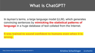 @schachin
Kristine Schachinger
TeThje
What is ChatGPT?
In layman’s terms, a large language model (LLM), which generates
convincing sentences by mimicking the statistical patterns of
language in a huge database of text collated from the Internet.
It was trained to sound confident to humans even when it is
wrong.
https://www.nature.com/articles/d41586-023-00107-z
 