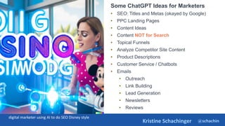 @schachin
Kristine Schachinger
Some of the general parameters that are used to train language models include:
Some ChatGPT Ideas for Marketers
• SEO: Titles and Metas (okayed by Google)
• PPC Landing Pages
• Content Ideas
• Content NOT for Search
• Topical Funnels
• Analyze Competitor Site Content
• Product Descriptions
• Customer Service / Chatbots
• Emails
• Outreach
• Link Building
• Lead Generation
• Newsletters
• Reviews
digital marketer using AI to do SEO Disney style
 