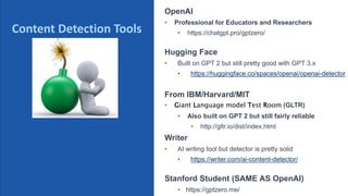 @schachin
Kristine Schachinger
Some of the general parameters that are used to train language models include:
ChatGPT Detection Tools.
OpenAI
• Professional for Educators and Researchers
• https://chatgpt.pro/gptzero/
Hugging Face
• Built on GPT 2 but still pretty good with GPT 3.x
• https://huggingface.co/spaces/openai/openai-detector
From IBM/Harvard/MIT
• Giant Language model Test Room (GLTR)
• Also built on GPT 2 but still fairly reliable
• http://gltr.io/dist/index.html
Writer
• AI writing tool but detector is pretty solid
• https://writer.com/ai-content-detector/
Stanford Student (SAME AS OpenAI)
• https://gptzero.me/
Some of the known detections tools
Content Detection Tools
 