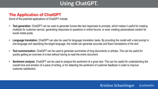 @schachin
Kristine Schachinger
Some of the general parameters that are used to train language models include:
Using ChatGPT.
The Application of ChatGPT
Some of the potential applications of ChatGPT include:
• Text generation: ChatGPT can be used to generate human-like text responses to prompts, which makes it useful for creating
chatbots for customer service, generating responses to questions in online forums, or even creating personalized content for
social media posts.
• Language translation: ChatGPT can also be used for language translation tasks. By providing the model with a text prompt in
one language and specifying the target language, the model can generate accurate and fluent translations of the text.
• Text summarization: ChatGPT can be used to generate summaries of long documents or articles. This can be useful for
quickly getting an overview of a text without having to read the entire document.
• Sentiment analysis: ChatGPT can be used to analyze the sentiment of a given text. This can be useful for understanding the
overall tone and emotion of a piece of writing, or for detecting the sentiment of customer feedback in order to improve
customer satisfaction.
 