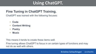 @schachin
Kristine Schachinger
Some of the general parameters that are used to train language models include:
Using ChatGPT.
Fine Tuning in ChatGPT Training.
ChatGPT was trained with the following focuses:
• Code
• Content Writing
• Poetry
• Music
This means it tends to create these items well.
Fine tuning allows ChatGPT to focus in on certain types of functions and may
not do as well with others.
 