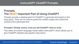 @schachin
Kristine Schachinger
Some of the general parameters that are used to train language models include:
InstructGPT: ChatGPT Prompts.
Prompts.
The MOST Important Part of Using ChatGPT.
Prompts provide a starting point for ChatGPT to generate text based on the
input given. They can be used to guide the model's output and control the
context of the generated text.
Prompts? Simply means, how you tell ChatGPT what to write.
This relies on another language model called InstructGPT, which allows you to
give ChatGPT detailed and specific instructions.
https://www.searchenginejournal.com/chatgpt-for-content-and-seo/473823/#close
 
