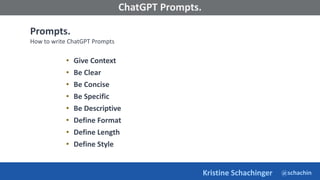 @schachin
Kristine Schachinger
Some of the general parameters that are used to train language models include:
ChatGPT Prompts.
Prompts.
How to write ChatGPT Prompts
• Give Context
• Be Clear
• Be Concise
• Be Specific
• Be Descriptive
• Define Format
• Define Length
• Define Style
 