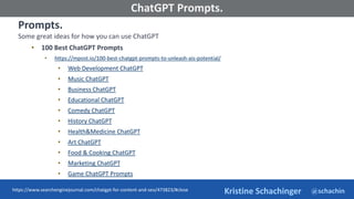 @schachin
Kristine Schachinger
Some of the general parameters that are used to train language models include:
ChatGPT Prompts.
Prompts.
Some great ideas for how you can use ChatGPT
• 100 Best ChatGPT Prompts
• https://mpost.io/100-best-chatgpt-prompts-to-unleash-ais-potential/
• Web Development ChatGPT
• Music ChatGPT
• Business ChatGPT
• Educational ChatGPT
• Comedy ChatGPT
• History ChatGPT
• Health&Medicine ChatGPT
• Art ChatGPT
• Food & Cooking ChatGPT
• Marketing ChatGPT
• Game ChatGPT Prompts
https://www.searchenginejournal.com/chatgpt-for-content-and-seo/473823/#close
 
