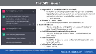 @schachin
Kristine Schachinger
Some of the general parameters that are used to train language models include:
ChatGPT Issues?
+ Programmed to Avoid Certain Kinds of Content
• ChatGPT is specifically programmed to not generate text on the
topics of graphic violence, explicit sex, and content that is harmful
such as instructions on how to build an explosive device.
• And swearing
+ Unaware of Current Events
• not aware of any content that is created after 2021.
 Has Built-in Biases
• This can be just in the writing style, not necessarily cultural or
racial though they can exist as well
+ ChatGPT Requires Highly Detailed Instructions
• You must be very specific with ChatGPT Prompts to really get
good output
+ Mediocre Content
• ChatGPT is designed to sound confident, but the content it writes
is not high quality.
+ Suffers from “Hallucinations”
• Makes stuff up
https://www.searchenginejournal.com/chatgpt-for-content-and-seo/473823/#close
 