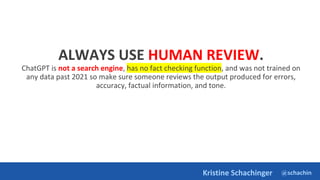 @schachin
Kristine Schachinger
ALWAYS USE HUMAN REVIEW.
ChatGPT is not a search engine, has no fact checking function, and was not trained on
any data past 2021 so make sure someone reviews the output produced for errors,
accuracy, factual information, and tone.
 