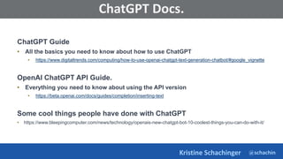 @schachin
Kristine Schachinger
Some of the general parameters that are used to train language models include:
ChatGPT Docs.
ChatGPT Guide
• All the basics you need to know about how to use ChatGPT
• https://www.digitaltrends.com/computing/how-to-use-openai-chatgpt-text-generation-chatbot/#google_vignette
OpenAI ChatGPT API Guide.
• Everything you need to know about using the API version
• https://beta.openai.com/docs/guides/completion/inserting-text
Some cool things people have done with ChatGPT
• https://www.bleepingcomputer.com/news/technology/openais-new-chatgpt-bot-10-coolest-things-you-can-do-with-it/
 
