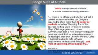 @schachin
Kristine Schachinger
Some of the general parameters that are used to train language models include:
Google Suite of AI Tools
LaMDA is Google’s version of ChatGPT
& built on the same technology as ChatGPT
“…. there is no official word whether will call it
LaMDA or any other name, but Google is
expected to show more than 20 similar AI
products including 'Shopping Try-on' for
YouTube (to help users try on new clothes),
Maya: (3D image generator), video
summarization tool, a Pixel exclusive wallpaper
generator, an AI tool for enterprise customers
to developer their own ChatGPT-like bot, Colab
+ Android Studio (to help software
programmers to detect and fix bugs) …and
more at upcoming annual Google I/O...”
Read more at:
https://www.deccanherald.com/business/technology/google-to-
demo-chatgpt-altenative-at-i/o-2023-1183735.html
 
