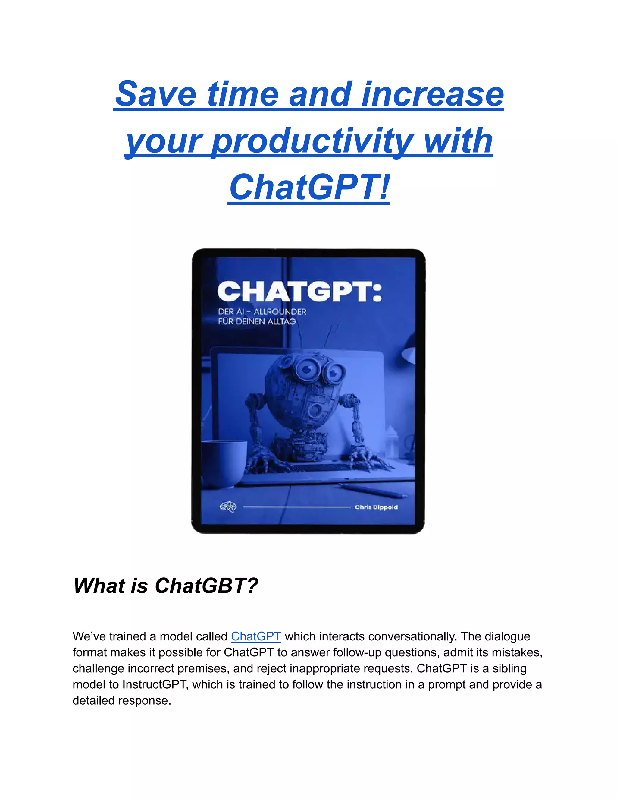 Save time and increase
your productivity with
ChatGPT!
What is ChatGBT?
We’ve trained a model called ChatGPT which interacts conversationally. The dialogue
format makes it possible for ChatGPT to answer follow-up questions, admit its mistakes,
challenge incorrect premises, and reject inappropriate requests. ChatGPT is a sibling
model to InstructGPT, which is trained to follow the instruction in a prompt and provide a
detailed response.
 