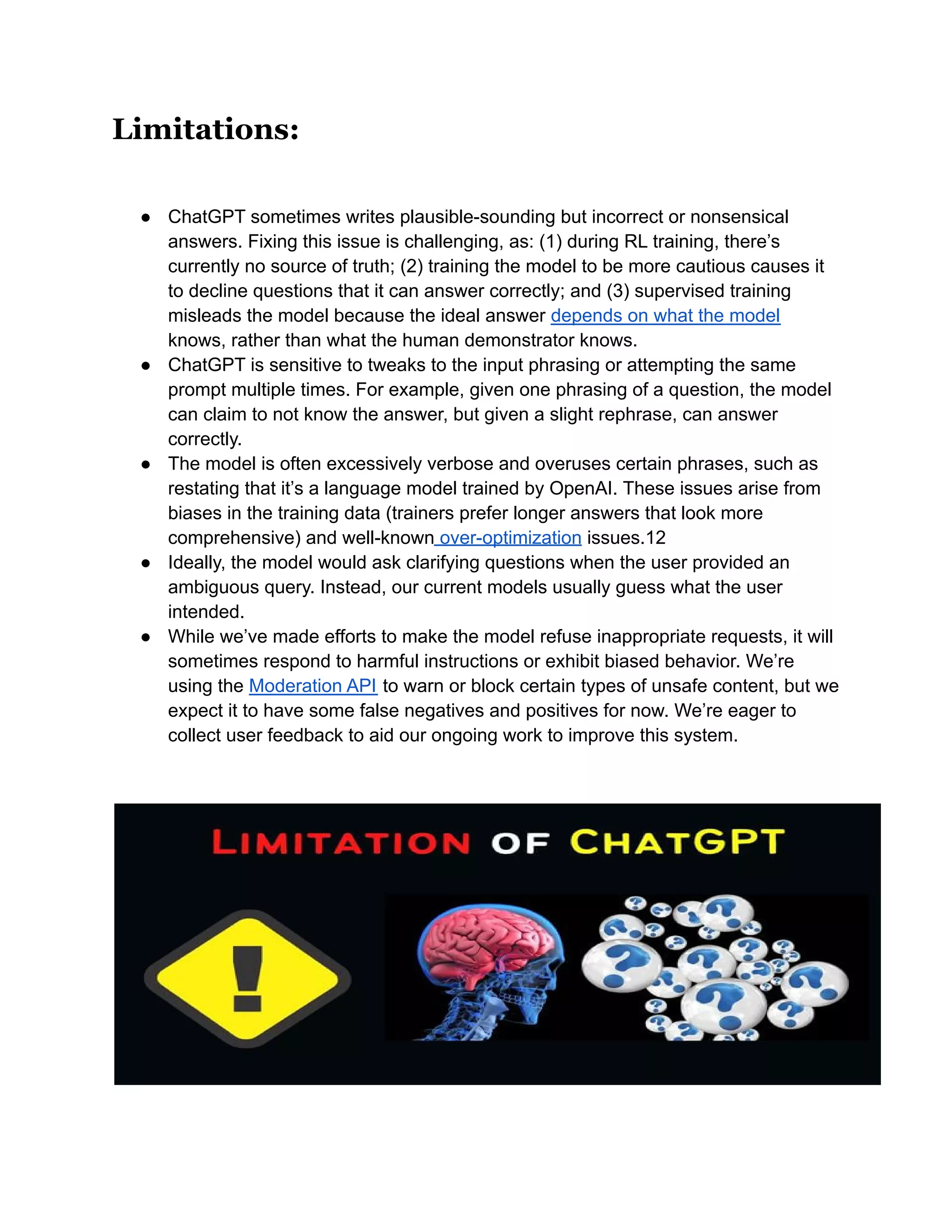 Limitations:
● ChatGPT sometimes writes plausible-sounding but incorrect or nonsensical
answers. Fixing this issue is challenging, as: (1) during RL training, there’s
currently no source of truth; (2) training the model to be more cautious causes it
to decline questions that it can answer correctly; and (3) supervised training
misleads the model because the ideal answer depends on what the model
knows, rather than what the human demonstrator knows.
● ChatGPT is sensitive to tweaks to the input phrasing or attempting the same
prompt multiple times. For example, given one phrasing of a question, the model
can claim to not know the answer, but given a slight rephrase, can answer
correctly.
● The model is often excessively verbose and overuses certain phrases, such as
restating that it’s a language model trained by OpenAI. These issues arise from
biases in the training data (trainers prefer longer answers that look more
comprehensive) and well-known over-optimization issues.12
● Ideally, the model would ask clarifying questions when the user provided an
ambiguous query. Instead, our current models usually guess what the user
intended.
● While we’ve made efforts to make the model refuse inappropriate requests, it will
sometimes respond to harmful instructions or exhibit biased behavior. We’re
using the Moderation API to warn or block certain types of unsafe content, but we
expect it to have some false negatives and positives for now. We’re eager to
collect user feedback to aid our ongoing work to improve this system.
 
