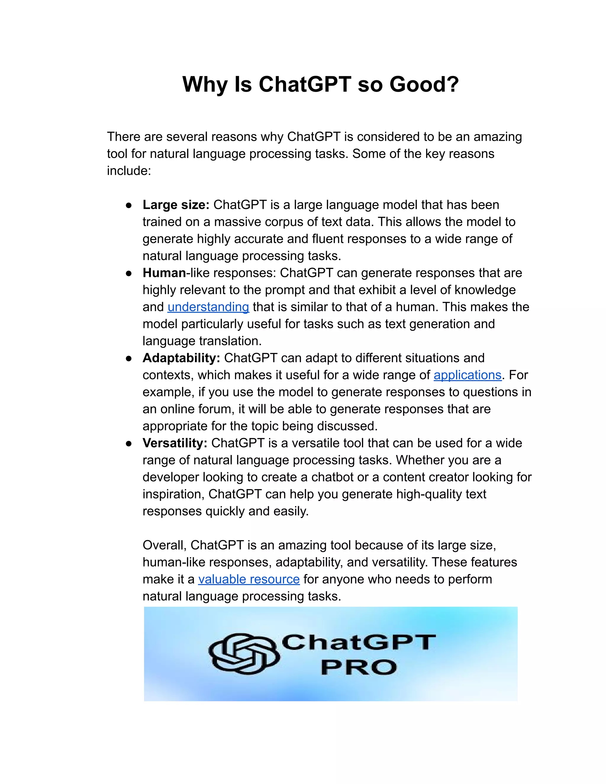 Why Is ChatGPT so Good?
There are several reasons why ChatGPT is considered to be an amazing
tool for natural language processing tasks. Some of the key reasons
include:
● Large size: ChatGPT is a large language model that has been
trained on a massive corpus of text data. This allows the model to
generate highly accurate and fluent responses to a wide range of
natural language processing tasks.
● Human-like responses: ChatGPT can generate responses that are
highly relevant to the prompt and that exhibit a level of knowledge
and understanding that is similar to that of a human. This makes the
model particularly useful for tasks such as text generation and
language translation.
● Adaptability: ChatGPT can adapt to different situations and
contexts, which makes it useful for a wide range of applications. For
example, if you use the model to generate responses to questions in
an online forum, it will be able to generate responses that are
appropriate for the topic being discussed.
● Versatility: ChatGPT is a versatile tool that can be used for a wide
range of natural language processing tasks. Whether you are a
developer looking to create a chatbot or a content creator looking for
inspiration, ChatGPT can help you generate high-quality text
responses quickly and easily.
Overall, ChatGPT is an amazing tool because of its large size,
human-like responses, adaptability, and versatility. These features
make it a valuable resource for anyone who needs to perform
natural language processing tasks.
 