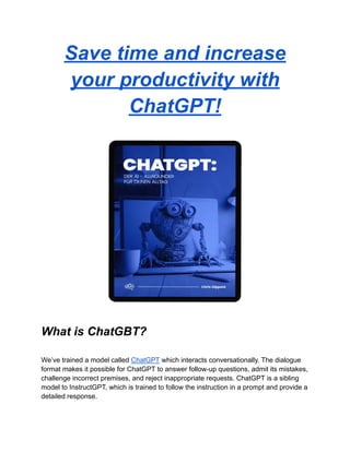 Save time and increase
your productivity with
ChatGPT!
What is ChatGBT?
We’ve trained a model called ChatGPT which interacts conversationally. The dialogue
format makes it possible for ChatGPT to answer follow-up questions, admit its mistakes,
challenge incorrect premises, and reject inappropriate requests. ChatGPT is a sibling
model to InstructGPT, which is trained to follow the instruction in a prompt and provide a
detailed response.
 