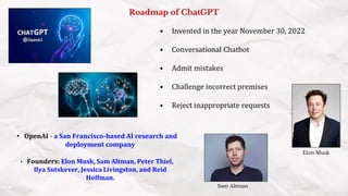 Roadmap of ChatGPT
• OpenAI - a San Francisco-based AI research and
deployment company
• Founders: Elon Musk, Sam Altman, Peter Thiel,
Ilya Sutskever, Jessica Livingston, and Reid
Hoffman.
• Invented in the year November 30, 2022
• Conversational Chatbot
• Admit mistakes
• Challenge incorrect premises
• Reject inappropriate requests
Elon Musk
Sam Altman
 