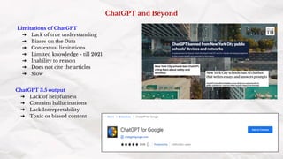 ChatGPT and Beyond
Limitations of ChatGPT
➔ Lack of true understanding
➔ Biases on the Data
➔ Contextual limitations
➔ Limited knowledge - till 2021
➔ Inability to reason
➔ Does not cite the articles
➔ Slow
ChatGPT 3.5 output
➔ Lack of helpfulness
➔ Contains hallucinations
➔ Lack Interpretability
➔ Toxic or biased content
 