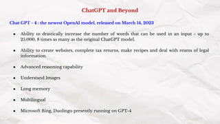 ChatGPT and Beyond
Chat GPT - 4 : the newest OpenAI model, released on March 14, 2023
● Ability to drastically increase the number of words that can be used in an input - up to
25,000, 8 times as many as the original ChatGPT model.
● Ability to create websites, complete tax returns, make recipes and deal with reams of legal
information.
● Advanced reasoning capability
● Understand Images
● Long memory
● Multilingual
● Microsoft Bing, Duolingo presently running on GPT-4
 